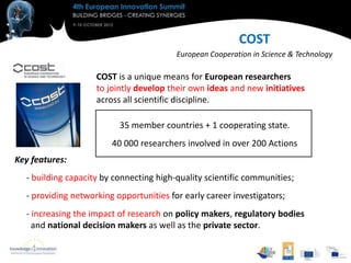 COST
                                         European Cooperation in Science & Technology

                    COST is a unique means for European researchers
                    to jointly develop their own ideas and new initiatives
                    across all scientific discipline.

                          35 member countries + 1 cooperating state.
                        40 000 researchers involved in over 200 Actions
Key features:
  - building capacity by connecting high-quality scientific communities;
  - providing networking opportunities for early career investigators;
  - increasing the impact of research on policy makers, regulatory bodies
    and national decision makers as well as the private sector.
 