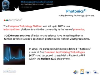 Photonics21
                                                  A Key Enabling Technology of Europe



The European Technology Platform was set up in 2005 as an
industry driven platform to unify the community in the area of photonics.

> 2000 representatives of industry and science have joined together to
further advance Europe’s position in photonics the Horizon 2020 programme.


                      In 2009, the European Commission defined “Photonics”
                      as one of five European Key Enabling Technologies
                      (KET’s) and proposed to establish a Photonics-PPP
                      within the Horizon 2020 programme.
 