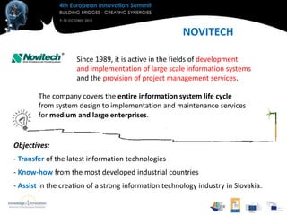NOVITECH

                    Since 1989, it is active in the fields of development
                    and implementation of large scale information systems
                    and the provision of project management services.

        The company covers the entire information system life cycle
        from system design to implementation and maintenance services
        for medium and large enterprises.


Objectives:
- Transfer of the latest information technologies
- Know-how from the most developed industrial countries
- Assist in the creation of a strong information technology industry in Slovakia.
 