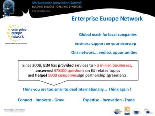Enterprise Europe Network

                                   Global reach for local companies

                                Business support on your doorstep

                              One network... endless opportunities


  Since 2008, EEN has provided services to > 3 million businesses,
          answered 375000 questions on EU related topics
     and helped 5000 companies sign partnership agreements.


  Think you are too small to deal internationally... Think again !

Connect - Innovate - Grow            Expertise - Innovation - Trade
 