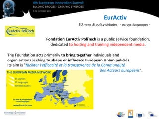 EurActiv
                                           EU news & policy debates - across languages -


                       Fondation EurActiv PoliTech is a public service foundation,
                         dedicated to hosting and training independent media.

The Foundation acts primarily to bring together individuals and
organisations seeking to shape or influence European Union policies.
Its aim is "faciliter l’efficacité et la transparence de la Communauté
                                                           des Acteurs Européens".
 