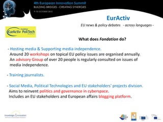 EurActiv
                                          EU news & policy debates - across languages -


                                         What does Fondation do?

- Hosting media & Supporting media independence.
  Around 20 workshops on topical EU policy issues are organised annually.
  An advisory Group of over 20 people is regularly consulted on issues of
  media independence.

- Training journalists.

- Social Media, Political Technologies and EU stakeholders' projects division.
  Aims to reinvent politics and governance in cyberspace.
  Includes an EU stakeholders and European affairs blogging platform.
 