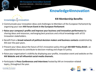 Knowledge4Innovation
                                                           K4I Membership Benefits
 Communicate your innovation ideas and challenges to Members of the European Parliament by
  organising your own K4I Forum Event in the European Parliament
 Raise your company’s profile and improve your business and innovation performance by
  sharing ideas and resources, exchanging best practices and critical knowledge with all EU
  Innovation stakeholders.
 Benefit from a broad network of political decision makers and business contacts established by
  K4I over the past years.
 Present your ideas about the future of EU’s Innovation policy through K4I MEP Policy Briefs- an
  unparalleled chance to contribute to decision-making and shape EU policy.
 Raise your organisation’s visibility by displaying your profile, innovation event and website on the
  K4I Website and all influential social media channels.

 Participate in Press Conferences and Interviews hosted by K4I on innovation-related
  topics, throughout the year.
 
