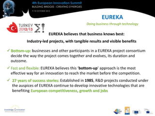 EUREKA
                                              Doing business through technology

                        EUREKA believes that business knows best:
           Industry-led projects, with tangible results and visible benefits

 Bottom-up: businesses and other participants in a EUREKA project consortium
  decide the way the project comes together and evolves, its duration and
  outcome.
 Fast and flexible: EUREKA believes this ‘bottom-up’ approach is the most
  effective way for an innovation to reach the market before the competition.
 27 years of success stories: Established in 1985, R&D projects conducted under
  the auspices of EUREKA continue to develop innovative technologies that are
  benefiting European competitiveness, growth and jobs
 