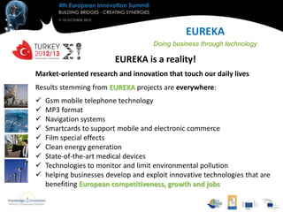 EUREKA
                                      Doing business through technology

                         EUREKA is a reality!
Market-oriented research and innovation that touch our daily lives
Results stemming from EUREKA projects are everywhere:
   Gsm mobile telephone technology
   MP3 format
   Navigation systems
   Smartcards to support mobile and electronic commerce
   Film special effects
   Clean energy generation
   State-of-the-art medical devices
   Technologies to monitor and limit environmental pollution
   helping businesses develop and exploit innovative technologies that are
    benefiting European competitiveness, growth and jobs
 
