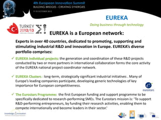 EUREKA
                                                     Doing business through technology

                          EUREKA is a European network:
  Experts in over 40 countries, dedicated to promoting, supporting and
  stimulating industrial R&D and innovation in Europe. EUREKA’s diverse
  portfolio comprises:
 EUREKA individual projects: the generation and coordination of these R&D projects
  conducted by two or more partners in international collaboration forms the core activity
  of the EUREKA national project coordinator network.

 EUREKA Clusters : long-term, strategically significant industrial initiatives . Many of
  Europe’s leading companies participate, developing generic technologies of key
  importance for European competitiveness.

 The Eurostars Programme: the first European funding and support programme to be
  specifically dedicated to research-performing SMEs. The Eurostars mission is: ‘To support
  R&D-performing entrepreneurs, by funding their research activities, enabling them to
  compete internationally and become leaders in their sector.’
 