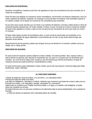 DISCURSO DE DESPEDIDA.
Queridos compañeros, maestros y alumnos: les agradezco el que nos encontremos hoy aquí reunidos por el
motivo de mi jubilación.
Estos 40 años que dediqué a la docencia, fueron maravillosos, me encontré con diversos obstáculos y hoy me
siento orgullosa de haberlos superado; sin embargo muchos de ellos me hubieran sido imposibles superar si
no hubiera contado con el apoyo de muchos de mis compañeros aquí presentes.
Es por esta razón quería decirles que me siento muy contenta de haberlos conocido y haber tenido la dicha de
compartir grandes experiencias con todos ustedes, me llevo un gran recuerdo en el alma y jamás los olvidaré.
De igual modo agradezco a todos y cada uno de mis alumnos por ese granito de amor que cada uno colocó
mi corazón.
El haber dado clases durante 40 maravillosos años, no solo me dio la oportunidad de enseñarles a mis
alumnos, sino también de seguir obteniendo conocimientos día con día, ya que todos tenemos algo que
aprender de los demás.
Nuevamente les dio las gracias y espero que al igual como yo los llevaré en mi corazón, ustedes nunca se
olviden de mí. Hasta pronto.
DISCURSO DE AUGURIO.
En esta noche tan especial, quisiera dirigirme a todos ustedes, mis seres queridos, hijos, esposa, nietos, y
toda la familia en general, para decirles lo importantes que son para mi y el gusto que me da tenerlos aquí
reunidos, ver como el amor sigue entre nosotros y que las barreras que hemos encontrado a lo largo de
nuestros caminos las pudimos eliminar manteniéndonos unidos.
En esta noche buena quiero desearles lo mejor a todos, que el año que está por comenzar traiga para todos
bendiciones, salud y felicidad.
------------------------------------------------------------------------------------------------------------------------------------------------
EL DISCUROS SAGRADO
1 Gloria de todas las cosas es el Dios, y su ser divino, y su naturaleza divina.
Principio de todos los entes es el Dios,
y de ellos es inteligencia, naturaleza y materia, sabiduría que muestra lo que todas las cosas y cada una son.
Principio es lo divino, y es naturaleza, energía, necesidad, fin y renovación.
Había pues en el abismo una Tiniebla inconmensurable, y un agua y un espíritu sutil inteligente: el poder
divino los mantenía en el Caos.
Emergió entonces una Luz pura que condensó a los elementos bajo la arena extrayéndolos de la substancia
húmeda,
... y todos los dioses se separaron de la naturaleza plena de semillas.
 