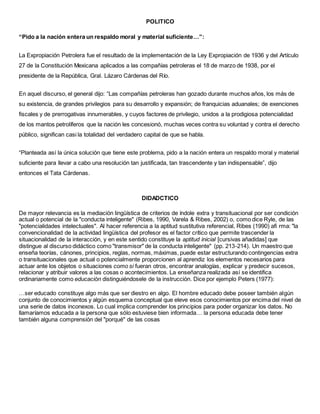 POLITICO
“Pido a la nación entera un respaldo moral y material suficiente…”:
La Expropiación Petrolera fue el resultado de la implementación de la Ley Expropiación de 1936 y del Artículo
27 de la Constitución Mexicana aplicados a las compañías petroleras el 18 de marzo de 1938, por el
presidente de la República, Gral. Lázaro Cárdenas del Río.
En aquel discurso, el general dijo: “Las compañías petroleras han gozado durante muchos años, los más de
su existencia, de grandes privilegios para su desarrollo y expansión; de franquicias aduanales; de exenciones
fiscales y de prerrogativas innumerables, y cuyos factores de privilegio, unidos a la prodigiosa potencialidad
de los mantos petrolíferos que la nación les concesionó, muchas veces contra su voluntad y contra el derecho
público, significan casi la totalidad del verdadero capital de que se habla.
“Planteada así la única solución que tiene este problema, pido a la nación entera un respaldo moral y material
suficiente para llevar a cabo una resolución tan justificada, tan trascendente y tan indispensable”, dijo
entonces el Tata Cárdenas.
DIDADCTICO
De mayor relevancia es la mediación lingüística de criterios de índole extra y transituacional por ser condición
actual o potencial de la "conducta inteligente" (Ribes, 1990, Varela & Ribes, 2002) o, como dice Ryle, de las
"potencialidades intelectuales". Al hacer referencia a la aptitud sustitutiva referencial, Ribes (1990) afi rma: "la
convencionalidad de la actividad lingüística del profesor es el factor crítico que permite trascender la
situacionalidad de la interacción, y en este sentido constituye la aptitud inicial [cursivas añadidas] que
distingue al discurso didáctico como "transmisor" de la conducta inteligente" (pp. 213-214). Un maestro que
enseña teorías, cánones, principios, reglas, normas, máximas, puede estar estructurando contingencias extra
o transituacionales que actual o potencialmente proporcionen al aprendiz los elementos necesarios para
actuar ante los objetos o situaciones como si fueran otros, encontrar analogías, explicar y predecir sucesos,
relacionar y atribuir valores a las cosas o acontecimientos. La enseñanza realizada así se identifica
ordinariamente como educación distinguiéndosele de la instrucción. Dice por ejemplo Peters (1977):
…ser educado constituye algo más que ser diestro en algo. El hombre educado debe poseer también algún
conjunto de conocimientos y algún esquema conceptual que eleve esos conocimientos por encima del nivel de
una serie de datos inconexos. Lo cual implica comprender los principios para poder organizar los datos. No
llamaríamos educada a la persona que sólo estuviese bien informada… la persona educada debe tener
también alguna comprensión del "porqué" de las cosas
 