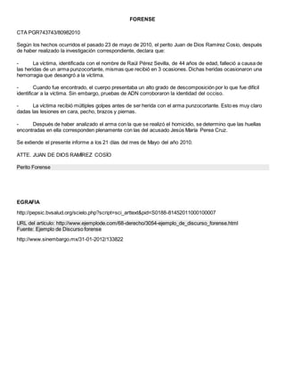 FORENSE
CTA PGR743743/80982010
Según los hechos ocurridos el pasado 23 de mayo de 2010, el perito Juan de Dios Ramírez Cosío, después
de haber realizado la investigación correspondiente, declara que:
- La víctima, identificada con el nombre de Raúl Pérez Sevilla, de 44 años de edad, falleció a causa de
las heridas de un arma punzocortante, mismas que recibió en 3 ocasiones. Dichas heridas ocasionaron una
hemorragia que desangró a la víctima.
- Cuando fue encontrado, el cuerpo presentaba un alto grado de descomposición por lo que fue difícil
identificar a la víctima. Sin embargo, pruebas de ADN corroboraron la identidad del occiso.
- La víctima recibió múltiples golpes antes de ser herida con el arma punzocortante. Esto es muy claro
dadas las lesiones en cara, pecho, brazos y piernas.
- Después de haber analizado el arma con la que se realizó el homicidio, se determino que las huellas
encontradas en ella corresponden plenamente con las del acusado Jesús María Perea Cruz.
Se extiende el presente informe a los 21 días del mes de Mayo del año 2010.
ATTE. JUAN DE DIOS RAMÍREZ COSÍO
Perito Forense
EGRAFIA
http://pepsic.bvsalud.org/scielo.php?script=sci_arttext&pid=S0188-81452011000100007
URL del artículo: http://www.ejemplode.com/68-derecho/3054-ejemplo_de_discurso_forense.html
Fuente: Ejemplo de Discurso forense
http://www.sinembargo.mx/31-01-2012/133822
 
