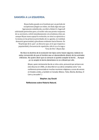 SANGRÍA A LA IZQUIERDA.
Bryan había pasado en el instituto por un período de
escepticismo.(Según un relato, sin duda algo más que
ligeramente embellecido, escribió a Robert G. Ingersoll
solicitando pertrechos pero, al recibir solo una pronto respuesta
de su secretario, volvió inmediatamente a la ortodoxia.) Aún así,
aunque Bryan nunca apoyó la evolución, no situó su oposición a
la misma en las primeras prioridades de su agenda; en realidad,
demostró generosidad y pluralismo evidentes hacia Darwin. En
“El príncipe de la paz”, un discurso que, en lo que respecta a
popularidad y frecuencia de repetición, sólo le va a la zaga a
“Cruz de Oro”, Bryan dijo:
No llevo la doctrina de la evolución tan lejos como hacen algunos; todavía no
estoy convencido de que el hombre sea un descendiente directo de los animales
inferiores. No quiero decir que os censure si queréis aceptar la teoría… Aunque
yo no acepto la teoría darwiniana no os criticaré por ello.
(Bryan, quien ciertamente iba de un sitio a otro, pronunció por primera vez
este discurso en 1904, y lo describió en sus obras completas como “una
conferencia pronunciada en muchas reuniones religiosas y cursos de verano
en Estados unidos, y también en Canadá, México, Tokio, Manila, Bombay, El
Cairo y Jerusalén”.)
Stephen Jay Gould
Reflexiones sobre Historia Natural.

 