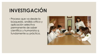 INVESTIGACIÓN
◦ Proceso que va desde la
búsqueda, análisis crítico y
aplicación selectiva
permanente de saber
científico y humanista q
fundamente su práctica.
 