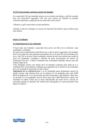 2.3.5.1-Convertendo o gril para encaixe de chaminé

Se o aquecedor LXI será instalado interno ou em externo com abrigo, o grill de exaustão
deve ser removido.O aquecedor LXI vem com encaixe de chaminé na posição
vertical.Os parafusos e grade devem ser removidos como um kit.

1-Remova o grill, removendo os quatro parafusos.

2-Instale o tubo de ventilação no encaixe de chaminé.Veja tabela 4 para certificar qual
tubo utilizar.



Seção 3 Ventilação

3.1-Suprimento do ar de combustão

O local onde será instalado o aquecedor deve prover um fluxo de ar suficiente para
combustão e ventilação.
Em geral estes requerimentos especificam que a sala na qual o aquecedor será instalado
deve ser provida com duas aberturas permanentes de ar, na qual 305 mm de distância do
teto e com 305 m do piso.Todas instalações internas devem estar abertas para saída de
gases de combustão, ventilação e diluição de gases provenientes do interior da
construção.Veja fig 7 e tabela 3.Sodramar não recomenda instalação internas que não
tenham saídas de ar.
Toda instalação externa com abrigo deve ter aberturas continuas para saída de ar e
ventilação.Não recomendamos instalação que dependem de ar interno.Ar de combustão
deve ser encanado do aquecedor ao lado externo.
Suprimento de ar externo.Quando o ar de combustão passa diretamente através de
parede externa, cada abertura deve ter no mínimo 6,5 cm quadrados para cada 4.000
Btu/h de potência.Se o ar é proveniente de dutos horizontais, cada abertura e duto deve
ser provido 6,5 cm quadrados área de fluxo para cada 2.000 Btu/h.Estes valores são
resumidos na tabela 3.Note que as áreas especificadas são áreas livres e devem ser
acrescidas quando as aberturas são cobertas por telas,grelhas ou outras proteções.Veja
figura 8 e tabela 3.




                                          - 16 -
 