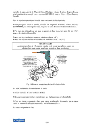 trabalho do aquecedor é de 75 psi (50 mca).Qualquer válvula de alívio de pressão que
seja instalada deve cumprir com a norma ANSI Z21.22 para os EUA e CSA4.4 para o
Canadá.

Siga os seguintes passos para instalar uma válvula de alívio de pressão.

1-Para proteger a rosca ao apertar, coloque um adaptador de latão ( incluso no PRV
SODRAMAR) no furo cego roscado, na parte de cima do cabeçote de entrada e saída.

2-Por meio da utilização de um guia no centro do furo cego, fure com 0,6 cm ( ¼”)
através do plástico ( figura 16).

3-Abra um furo escalonado com uma broca de 0,9 cm( 3/8”)
4-Abra um furo novamente escalonado com uma broca de 1,3 cm( ½”)

                                   ADVERTÊNCIA
      Ao iniciar um furo de 1,3 cm sem escariar pode causar que a broca agarre no
            plástico.Isto pode causar uma lesão pessoal ou dano no plástico




                  Fig. 18-Furação para colocação da válvula de alívio

5-Limpe o adaptador de latão e todos os furos.

6-Instale a arruela de latão ao fundo do furo

7-Rosquei o adaptador no furo e aperte para que feche contra a arruela de latão

8-Com um plumo permanente , faça uma marca no adaptador de maneira que a marca
esteja na mesma direção que as conexões hidráulicas na cabeça.

9-Saque o adaptador do furo




                                            - 26 -
 