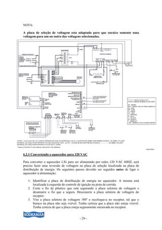 NOTA:

A placa de seleção de voltagem esta adaptada para que encaixe somente uma
voltagem para um ou outro das voltagens selecionadas.




6.2.1 Convertendo o aquecedor para 120 VAC

Para converter o aquecedor LXi para ser alimentado por redes 120 VAC 60HZ, será
preciso fazer uma reversão de voltagem na placa de seleção localizada na placa de
distribuição de energia. Os seguintes passos deverão ser seguidos antes de ligar o
aquecedor à alimentação:

   1. Identificar a placa de distribuição de energia no aquecedor. A mesma está
      localizada à esquerda do controle de ignição na pista de corrida.
   2. Corte o fio de plástico que está segurando a placa seletora de voltagem e
      desamarre o fio que a segura. Desconecte a placa seletora de voltagem do
      receptor.
   3. Vire a placa seletora de voltagem 180º e recoloque-a no receptor, tal que o
      buraco na placa não seja visível. Tenha certeza que a placa não esteja visível.
      Tenha certeza de que a placa esteja seguramente encaixada no receptor.


                                         - 29 -
 