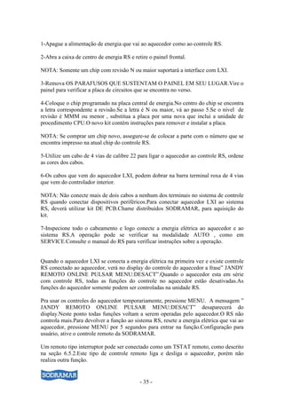 1-Apague a alimentação de energia que vai ao aquecedor como ao controle RS.

2-Abra a caixa de centro de energia RS e retire o painel frontal.

NOTA: Somente um chip com revisão N ou maior suportará a interface com LXI.

3-Remova OS PARAFUSOS QUE SUSTENTAM O PAINEL EM SEU LUGAR.Vire o
painel para verificar a placa de circuitos que se encontra no verso.

4-Coloque o chip programado na placa central de energia.No centro do chip se encontra
a letra correspondente a revisão.Se a letra é N ou maior, vá ao passo 5.Se o nível de
revisão é MMM ou menor , substitua a placa por uma nova que inclui a unidade de
procedimento CPU.O novo kit contém instruções para remover e instalar a placa.

NOTA: Se comprar um chip novo, assegure-se de colocar a parte com o número que se
encontra impresso na atual chip do controle RS.

5-Utilize um cabo de 4 vias de calibre 22 para ligar o aquecedor ao controle RS, ordene
as cores dos cabos.

6-Os cabos que vem do aquecedor LXI, podem dobrar na barra terminal roxa de 4 vias
que vem do controlador interior.

NOTA: Não conecte mais de dois cabos a nenhum dos terminais no sistema de controle
RS quando conectar dispositivos periféricos.Para conectar aquecedor LXI ao sistema
RS, deverá utilizar kit DE PCB.Chame distribuídos SODRAMAR, para aquisição do
kit.

7-Inspecione todo o cabeamento e logo conecte a energia elétrica ao aquecedor e ao
sistema RS.A operação pode se verificar na modalidade AUTO , como em
SERVICE.Consulte o manual do RS para verificar instruções sobre a operação.


Quando o aquecedor LXI se conecta a energia elétrica na primeira vez e existe controle
RS conectado ao aquecedor, verá no display do controle do aquecedor a frase” JANDY
REMOTO ONLINE PULSAR MENU:DESACT”.Quando o aquecedor esta em série
com controle RS, todas as funções do controle no aquecedor estão desativadas.As
funções do aquecedor somente podem ser controladas na unidade RS.

Pra usar os controles do aquecedor temporariamente, pressione MENU. A mensagem ”
JANDY REMOTO ONLINE PULSAR MENU:DESACT” desaparecerá do
display.Neste ponto todas funções voltam a serem operadas pelo aquecedor.O RS não
controla mais.Para devolver a função ao sistema RS, resete a energia elétrica que vai ao
aquecedor, pressione MENU por 5 segundos para entrar na função.Configuração para
usuário, ative o controle remoto da SODRAMAR.

Um remoto tipo interruptor pode ser conectado como um TSTAT remoto, como descrito
na seção 6.5.2.Este tipo de controle remoto liga e desliga o aquecedor, porém não
realiza outra função.


                                            - 35 -
 
