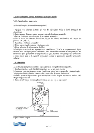 7.6-Procedimentos para a iluminação e encerramento

7.6.1-Acendendo o aquecedor

As instruções para acender são as seguintes;

1-Apague toda energia elétrica que vai do aquecedor desde a caixa principal de
disjuntores.
2-Retire a porta do aquecedor e apague a válvula de gás do aquecedor
3-Espere 5 minutos antes de tratar de acender o aquecedor.
4-Gire a botão de controle da válvula de gás no sentido anti-horário até chegar na
posição ON.( FIG 28)
5-Reinstale a porta do aquecedor
6-Ligue a energia elétrica que vai ai aquecedor
7-Ligue a bomba de alimentação do filtro
8-Configure o controle do aquecedor na modalidade: SPA.Se a temperatura da água
exceder a de configuração do termostato, será necessário aumentar a configuração do
termostato para que exceda a temperatura da água.Ajuste a configuração do termostato
a uma maior que a da água.O acendedor acende o queimador quando termostato
solicitar.

7.6.2-Apagado

As instruções completas quando o aquecedor esta desligado são as seguintes.
1-Configure ambos controles de temperatura aos níveis mais baixos.
2-Apague o controle.Assegure-se de visualizar o painel que o aquecedor esta desligado
3-Apague toda energia elétrica que vai ao aquecedor desde os disjuntores
4-Abra a porta do aquecedor e gire o botão da válvula de gás, no sentido horário até
chegar na posição off.
5-Fecha a válvula de alimentação externa de gás que vai ao aquecedor




Fig30-Válvula de gás



                                           - 43 -
 