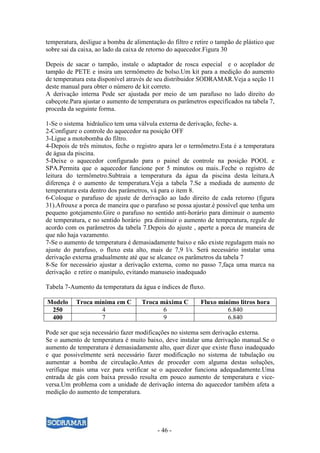 temperatura, desligue a bomba de alimentação do filtro e retire o tampão de plástico que
sobre sai da caixa, ao lado da caixa de retorno do aquecedor.Figura 30

Depois de sacar o tampão, instale o adaptador de rosca especial e o acoplador de
tampão de PETE e insira um termômetro de bolso.Um kit para a medição do aumento
de temperatura esta disponível através de seu distribuidor SODRAMAR.Veja a seção 11
deste manual para obter o número de kit correto.
A derivação interna Pode ser ajustada por meio de um parafuso no lado direito do
cabeçote.Para ajustar o aumento de temperatura os parâmetros especificados na tabela 7,
proceda da seguinte forma.

1-Se o sistema hidráulico tem uma válvula externa de derivação, feche- a.
2-Configure o controle do aquecedor na posição OFF
3-Ligue a motobomba do filtro.
4-Depois de três minutos, feche o registro apara ler o termômetro.Esta é a temperatura
de água da piscina.
5-Deixe o aquecedor configurado para o painel de controle na posição POOL e
SPA.Permita que o aquecedor funcione por 5 minutos ou mais..Feche o registro de
leitura do termômetro.Subtraia a temperatura da água da piscina desta leitura.A
diferença é o aumento de temperatura.Veja a tabela 7.Se a mediada de aumento de
temperatura esta dentro dos parâmetros, vá para o item 8.
6-Coloque o parafuso de ajuste de derivação ao lado direito de cada retorno (figura
31).Afrouxe a porca de maneira que o parafuso se possa ajustar.è possível que tenha um
pequeno gotejamento.Gire o parafuso no sentido anti-horário para diminuir o aumento
de temperatura, e no sentido horário pra diminuir o aumento de temperatura, regule de
acordo com os parâmetros da tabela 7.Depois do ajuste , aperte a porca de maneira de
que não haja vazamento.
7-Se o aumento de temperatura é demasiadamente baixo e não existe regulagem mais no
ajuste do parafuso, o fluxo esta alto, mais de 7,9 l/s. Será necessário instalar uma
derivação externa gradualmente até que se alcance os parâmetros da tabela 7
8-Se for necessário ajustar a derivação externa, como no passo 7,faça uma marca na
derivação e retire o manipulo, evitando manuseio inadequado

Tabela 7-Aumento da temperatura da água e índices de fluxo.

Modelo     Troca mínima em C        Troca máxima C         Fluxo mínimo litros hora
 250               4                       6                        6.840
 400               7                       9                        6.840

Pode ser que seja necessário fazer modificações no sistema sem derivação externa.
Se o aumento de temperatura é muito baixo, deve instalar uma derivação manual.Se o
aumento de temperatura é demasiadamente alto, quer dizer que existe fluxo inadequado
e que possivelmente será necessário fazer modificação no sistema de tubulação ou
aumentar a bomba de circulação.Antes de proceder com alguma destas soluções,
verifique mais uma vez para verificar se o aquecedor funciona adequadamente.Uma
entrada de gás com baixa pressão resulta em pouco aumento de temperatura e vice-
versa.Um problema com a unidade de derivação interna do aquecedor também afeta a
medição do aumento de temperatura.




                                           - 46 -
 