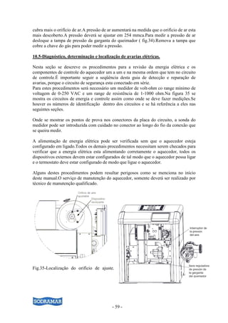 cubra mais o orifício de ar.A pressão de ar aumentará na medida que o orifício de ar esta
mais descoberto.A pressão deverá se ajustar em 254 mmca.Para medir a pressão de ar
desloque a tampa de pressão da garganta do queimador ( fig.34).Remova a tampa que
cobre a chave do gás para poder medir a pressão.

10.5-Diagnóstico, determinação e localização de avarias elétricas.

Nesta seção se descreve os procedimentos para a revisão da energia elétrica e os
componentes de controle do aquecedor um a um e na mesma ordem que tem no circuito
de controle.É importante seguir a seqüência desta guia de detecção e reparação de
avarias, porque o circuito de segurança esta conectado em série.
Para estes procedimentos será necessário um medidor de volt-ohm co range mínimo de
voltagem de 0-250 VAC e um range de resistência de 1-1000 ohm.Na figura 35 se
mostra os circuitos de energia e controle assim como onde se deve fazer medições.Se
houver os números de identificação dentro dos circuitos e se há referência a eles nas
seguintes seções.

Onde se mostrar os pontos de prova nos conectores da placa do circuito, a sonda do
medidor pode ser introduzida com cuidado no conector ao longo do fio da conexão que
se queira medir.

A alimentação de energia elétrica pode ser verificada sem que o aquecedor esteja
configurado em ligado.Todos os demais procedimentos necessitam serem checados para
verificar que a energia elétrica esta alimentando corretamente o aquecedor, todos os
dispositivos externos devem estar configurados de tal modo que o aquecedor possa ligar
e o termostato deve estar configurado de modo que ligue o aquecedor.

Alguns destes procedimentos podem resultar perigosos como se menciona no início
deste manual.O serviço de manutenção do aquecedor, somente deverá ser realizado por
técnico de manutenção qualificado.




Fig.35-Localização do orifício de ajuste.




                                           - 59 -
 