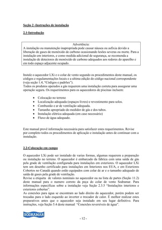 - 12 -
Seção 2 -Instruções de instalação
2.1-Introdução
Advertência:
A instalação ou manutenção inapropriada pode causar náusea ou asfixia devido a
liberação de gases de monóxido de carbono ocasionando lesões severas ou morte. Para a
instalação em interiores, e como medida adicional de segurança, se recomenda a
instalação de detectores de monóxido de carbono adequados aos redores do aparelho e
em todo espaço adjacente ocupado.
Instale o aquecedor LXi e o colar de vento segundo os procedimentos deste manual, os
códigos e regulamentações locais e a ultima edição do código nacional correspondente
(veja seção 1.4, “Códigos e padrões”).
Todos os produtos operados a gás requerem uma instalação correta para assegurar uma
operação segura. Os requerimentos para os aquecedores de piscinas incluem:
• Colocação no terreno
• Localização adequada (espaços livres) e revestimento para solos.
• Combustão e ar de ventilação adequada.
• Tamanho apropriado do medidor de gás e dos tubos.
• Instalação elétrica adequada (em caso necessário)
• Fluxo de água adequado.
Este manual provê informação necessária para satisfazer estes requerimentos. Revise
por completo todos os procedimentos de aplicação e instalação antes de continuar com a
instalação.
2.2-Colocação em campo
O aquecedor LXi pode ser instalado de varias formas, algumas requerem a preparação
ou instalação no terreno. O aquecedor é embarcado da fabrica com uma saída de gás
pela grade de ventilação configurada para instalações em exteriores. O aquecedor LXi
tem um desenho certificado para instalações em Interiores nos EUA, e em Exteriores
Cobertos no Canadá quando estão equipados com colar de ar e o tamanho adequado de
saída de gases pela grade de ventilação.
Revise a etiqueta de valores nominais no aquecedor ou na lista de partes (Seção 11.2)
deste manual para o numero correto da peça do colar de vento Sodramar. Para
informações especificas sobre a instalação veja Seção 2.3.5 “Instalações interiores e
exteriores cobertas”.
As conexões para água se encontram ao lado direito do aquecedor, porém podem ser
trocadas para o lado esquerdo ao inverter o trocador de calor. É melhor realizar estes
preparativos antes que o aquecedor seja instalado em seu lugar definitivo. Para
instruções, veja Seção 5.4 deste manual “Conexões reversíveis de água”.
 