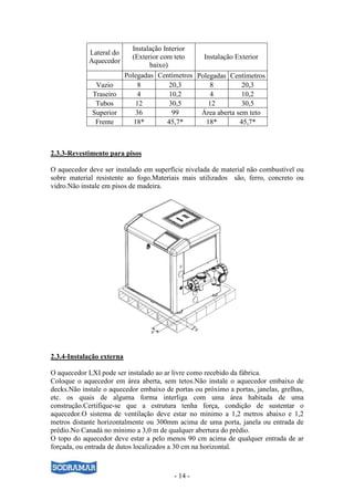 - 14 -
2.3.3-Revestimento para pisos
O aquecedor deve ser instalado em superfície nivelada de material não combustível ou
sobre material resistente ao fogo.Materiais mais utilizados são, ferro, concreto ou
vidro.Não instale em pisos de madeira.
2.3.4-Instalação externa
O aquecedor LXI pode ser instalado ao ar livre como recebido da fábrica.
Coloque o aquecedor em área aberta, sem tetos.Não instale o aquecedor embaixo de
decks.Não instale o aquecedor embaixo de portas ou próximo a portas, janelas, grelhas,
etc. os quais de alguma forma interliga com uma área habitada de uma
construção.Certifique-se que a estrutura tenha força, condição de sustentar o
aquecedor.O sistema de ventilação deve estar no mínimo a 1,2 metros abaixo e 1,2
metros distante horizontalmente ou 300mm acima de uma porta, janela ou entrada de
prédio.No Canadá no mínimo a 3,0 m de qualquer abertura do prédio.
O topo do aquecedor deve estar a pelo menos 90 cm acima de qualquer entrada de ar
forçada, ou entrada de dutos localizados a 30 cm na horizontal.
Lateral do
Aquecedor
Instalação Interior
(Exterior com teto
baixo)
Instalação Exterior
Polegadas Centímetros Polegadas Centímetros
Vazio 8 20,3 8 20,3
Traseiro 4 10,2 4 10,2
Tubos 12 30,5 12 30,5
Superior 36 99 Área aberta sem teto
Frente 18* 45,7* 18* 45,7*
 