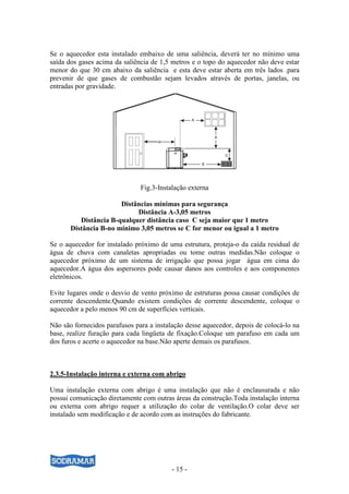 - 15 -
Se o aquecedor esta instalado embaixo de uma saliência, deverá ter no mínimo uma
saída dos gases acima da saliência de 1,5 metros e o topo do aquecedor não deve estar
menor do que 30 cm abaixo da saliência e esta deve estar aberta em três lados .para
prevenir de que gases de combustão sejam levados através de portas, janelas, ou
entradas por gravidade.
Fig.3-Instalação externa
Distâncias mínimas para segurança
Distância A-3,05 metros
Distância B-qualquer distância caso C seja maior que 1 metro
Distância B-no mínimo 3,05 metros se C for menor ou igual a 1 metro
Se o aquecedor for instalado próximo de uma estrutura, proteja-o da caída residual de
água de chuva com canaletas apropriadas ou tome outras medidas.Não coloque o
aquecedor próximo de um sistema de irrigação que possa jogar água em cima do
aquecedor.A água dos aspersores pode causar danos aos controles e aos componentes
eletrônicos.
Evite lugares onde o desvio de vento próximo de estruturas possa causar condições de
corrente descendente.Quando existem condições de corrente descendente, coloque o
aquecedor a pelo menos 90 cm de superfícies verticais.
Não são fornecidos parafusos para a instalação desse aquecedor, depois de colocá-lo na
base, realize furação para cada lingüeta de fixação.Coloque um parafuso em cada um
dos furos e acerte o aquecedor na base.Não aperte demais os parafusos.
2.3.5-Instalação interna e externa com abrigo
Uma instalação externa com abrigo é uma instalação que não é enclausurada e não
possui comunicação diretamente com outras áreas da construção.Toda instalação interna
ou externa com abrigo requer a utilização do colar de ventilação.O colar deve ser
instalado sem modificação e de acordo com as instruções do fabricante.
 
