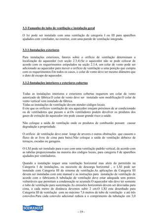 - 19 -
3.3-Tamanho do tubo de ventilação e instalação geral
O lxi pode ser instalado com uma ventilação de categoria I ou III para aparelhos
ajudados com ventilador, no exterior, com uma parede de ventilação integrada.
3.3.1-Instalações exteriores
Para instalações exteriores, fatores sobre o orifício de ventilação determinam a
localização do aquecedor (ver seção 2.3.4).Se o aquecedor não se pode colocar de
acordo com os requerimentos estipulados na seção 2.3.4, um colar de vento pode ser
adicionado ao aquecedor para mover o orifício de ventilação a uma posição que cumpra
com os requerimentos.Em todos os casos, o colar de vento deve ter mesmo diâmetro que
o duto de escape do aquecedor.
3.3.2-Instalações interiores e exteriores cobertas
Todas as instalações interiores e exteriores cobertas requerem um colar de vento
autorizado de fábrica.O colar de vento deve ser instalado sem modificação.O colar de
vento vertical vem instalado de fábrica.
Todas as instalações de ventilação devem atender códigos locais.
Evite que os orifícios ventilação de seu aquecedor estejam próximos de ar condicionado
ou de ventiladores que puxam o ar.Os ventiladores podem devolver os produtos dos
gases de extração do aquecedor isto pode causar grande risco a saúde.
Não coloque a saída de ventilação onde os produtos de combustão possam causar
degradação a propriedade.
O orifício de ventilação deve estar longe de arvores e outras obstruções que causem o
fluxo de ar livre de cima para baixo.Não coloque a saída de ventilação debaixo de
terraços, escadas ou garagens.
O LXI pode ser instalado para o uso com uma ventilação padrão vertical, de acordo com
as tabelas proporcionadas na maioria dos códigos locais, para categoria I de aparelhos
ajudados por ventiladores.
Quando a instalação requer uma ventilação horizontal mas alem do permitido na
Categoria I de instalações, ou necessite de descarga horizontal , o LXI pode ser
instalado com Categoria III do sistema de ventilação.As aplicações da Categoria III
devem ser instaladas com este manual e as instruções para instalação de ventilação de
acordo com o fabricante.A tubulação de ventilação deve estar adequada sem pontos
vulneráveis que permitam a condensação se acumule.O aquecedor não deve ter somente
o tubo de ventilação para sustentação.As emissões horizontais devem ser desviadas para
cima, a cada metro de distância devemos subir 2 cm.O LXI esta desenhado para
Categoria III de ventilação com no máximo 7,6 metros de tubo de ventilação e até três
cotovelos.Para cada cotovelo adicional reduza a o comprimento da tubulação em 3,0
 