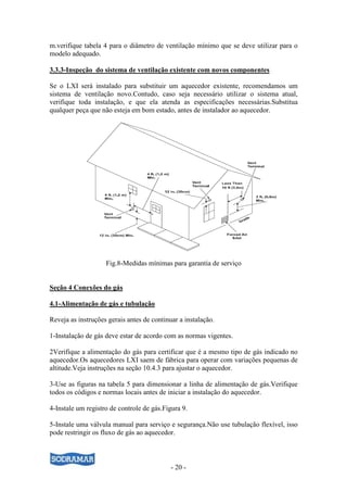 - 20 -
m.verifique tabela 4 para o diâmetro de ventilação mínimo que se deve utilizar para o
modelo adequado.
3.3.3-Inspeção do sistema de ventilação existente com novos componentes
Se o LXI será instalado para substituir um aquecedor existente, recomendamos um
sistema de ventilação novo.Contudo, caso seja necessário utilizar o sistema atual,
verifique toda instalação, e que ela atenda as especificações necessárias.Substitua
qualquer peça que não esteja em bom estado, antes de instalador ao aquecedor.
Fig.8-Medidas mínimas para garantia de serviço
Seção 4 Conexões do gás
4.1-Alimentação de gás e tubulação
Reveja as instruções gerais antes de continuar a instalação.
1-Instalação de gás deve estar de acordo com as normas vigentes.
2Verifique a alimentação do gás para certificar que é a mesmo tipo de gás indicado no
aquecedor.Os aquecedores LXI saem de fábrica para operar com variações pequenas de
altitude.Veja instruções na seção 10.4.3 para ajustar o aquecedor.
3-Use as figuras na tabela 5 para dimensionar a linha de alimentação de gás.Verifique
todos os códigos e normas locais antes de iniciar a instalação do aquecedor.
4-Instale um registro de controle de gás.Figura 9.
5-Instale uma válvula manual para serviço e segurança.Não use tubulação flexível, isso
pode restringir os fluxo de gás ao aquecedor.
 
