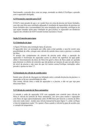 - 22 -
funcionando, a pressão deve estar no range, mostrado na tabela 6.Verifique a pressão
com o aquecedor desligado.
4.3-Precauções especiais para GLP
O GLP é mais pesado do que o ar e pode ficar em cima da piscina em locais fechados,
caso não seja feita uma ventilação adequada.A instalação de aquecedores de piscinas em
locais fechados não é recomendada.Caso uma instalação seja requerida, certifique-se de
que sejam tomadas ações para ventilação do gás.Localize os aquecedor em distâncias
seguras dos cilindros de GLP.Consulte normas nacionais e locais.
Seção 5-Conexões para água
5.1-Tubulação de água
A figura 10 ilustra uma instalação típica de piscina
O aquecedor deve ser protegido por sifão, para evitar partidas a seco.Se existir uma
possibilidade de sifão, coloque uma válvula de sentido único entre a piscina e a entrada
do filtro.
O arranjo dos componentes do sistema da piscina pode afetar a operação do
aquecedor.A localização do aquecedor acima ou abaixo da superfície da água pode
afetar o funcionamento da chave de fluxo.Em geral a chave de fluxo pode ser ajustada
para diminuir os efeitos de conexões que não podem ser maiores do que seis pés abaixo
do nível da piscina e não mais do que 4,6 metros acima.Verifique instruções sobre
pressão e ajustes no item 7.7.
5.2-Instalação da válvula de sentido único
Instale uma válvula de checagem na tubulação entre a entrada da piscina da piscina e o
aquecedor se há um a possibilidade de sifão.
Nau instale válvula entre a saída do aquecedor e a piscina, a não ser que seja para
direcionar fluxo.
5.3-Válvula de controle de fluxo automática
A entrada e saída do aquecedor LXI vem equipada com controle para válvula de
fluxo.A válvula de controle de fluxo automática, isto serve para manter o aquecedor
com fluxo de água aproximadamente entre 28.000 litros por hora.Se o sistema de filtro
esta com vazão maior ,instale uma válvula manual de by-pass figura 11, então verifique
a lista de temperatura seção 7.8 e ajuste o fluxo usando a válvula by-pass de acordo com
a variação de temperatura.
 