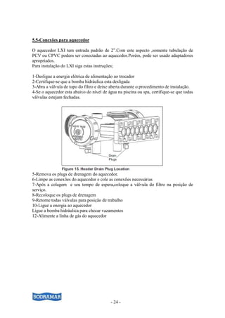 - 24 -
5.5-Conexões para aquecedor
O aquecedor LXI tem entrada padrão de 2”.Com este aspecto ,somente tubulação de
PCV ou CPVC podem ser conectadas ao aquecedor.Porém, pode ser usado adaptadores
apropriados.
Para instalação do LXI siga estas instruções;
1-Desligue a energia elétrica de alimentação ao trocador
2-Certifique-se que a bomba hidráulica esta desligada
3-Abra a válvula de topo do filtro e deixe aberta durante o procedimento de instalação.
4-Se o aquecedor esta abaixo do nível de água na piscina ou spa, certifique-se que todas
válvulas estejam fechadas.
5-Remova os plugs de drenagem do aquecedor.
6-Limpe as conexões do aquecedor e cole as conexões necessárias
7-Após a colagem e seu tempo de espera,coloque a válvula do filtro na posição de
serviço.
8-Recoloque os plugs de drenagem
9-Retorne todas válvulas para posição de trabalho
10-Ligue a energia ao aquecedor
Ligue a bomba hidráulica para checar vazamentos
12-Alimente a linha de gás do aquecedor
 
