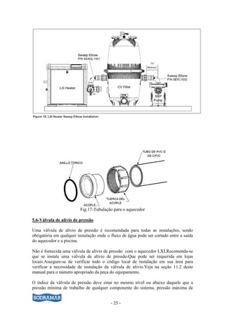 - 25 -
Fig.17-Tubulação para o aquecedor
5.6-Válvula de alívio de pressão
Uma válvula de alívio de pressão é recomendada para todas as instalações, sendo
obrigatória em qualquer instalação onde o fluxo de água pode ser cortado entre a saída
do aquecedor e a piscina.
Não é fornecida uma válvula de alívio de pressão com o aquecedor LXI.Recomenda-se
que se instale uma válvula de alívio de pressão.Que pode ser requerida em lojas
locais.Assegure-se de verificar todo o código local de instalação em sua área para
verificar a necessidade de instalação da válvula de alívio.Veja na seção 11.2 deste
manual para o número apropriado da peça do equipamento.
O índice da válvula de pressão deve estar no mesmo nível ou abaixo daquele que a
pressão mínima de trabalho de qualquer componente do sistema, pressão máxima de
 
