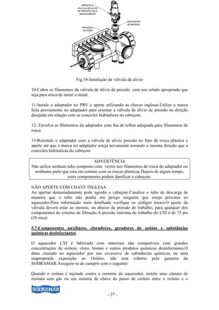 - 27 -
Fig.19-Instalação de válvula de alivio
10-Cubra os filamentos da válvula de alívio de pressão com um selado apropriado que
seja para rosca de metal a metal.
11-Instale o adaptador no PRV e aperte utilizando as chaves inglesas.Utilize a marca
feita previamente no adaptador para orientar a válvula de alivio de pressão na direção
desejada em relação com as conexões hidráulicas no cabeçote.
12- Envolva os filamentos do adaptador com fita de teflon adequada para filamentos de
rosca.
13-Reinstale o adaptador com a válvula de alívio pressão no furo de rosca plástica e
aperte até que a marca no adaptador esteja novamente mirando a mesma direção que a
conexões hidráulicas do cabeçote.
ADVERTÊNCIA
Não utilize nenhum tubo composto com verniz nos filamentos de rosca do adaptador ou
nenhuma parte que esta em contato com os roscas plásticas.Depois de algum tempo,
estes componentes podem danificar o cabeçote.
NÃO APERTE COM CHAVE INGLESA
Ao apertar demasiadamente pode agredir o cabeçote.Canalize o tubo de descarga de
maneira que o tubo não ponha em perigo ninguém que esteja próximo ao
aquecedor.Para informação mais detalhada verifique os códigos locais.O ajuste da
válvula deverá estar ao mesmo, ou abaixo da pressão de trabalho, para qualquer dos
componentes do sistema de filtração.A pressão máxima de trabalho do LXI é de 75 psi
(50 mca)
5.7-Componentes auxiliares, cloradores, geradores de ozônio e substâncias
químicas desinfectantes.
O aquecedor LXI é fabricado com materiais não compatíveis com grandes
concentrações de ozônio, cloro, bromo e outros produtos químicos desinfectantes.O
dano causado ao aquecedor por uso excessivo de substâncias químicas ou uma
inapropriada exposição ao Ozônio, não esta coberto pela garantia da
SODRAMAR.Assegure-se de cumprir com o seguinte:
Quando o ozônio é injetado contra a corrente do aquecedor, instale uma câmara de
mistura sem gás ou um sistema de chave de passo de ozônio entre o ozônio e o
 