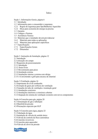 - 3 -
Índice:
Seção 1. Informações Gerais, página 6
1.1 Introdução
1.2 Informações para o consumidor e segurança
1.2.1 Regras de segurança para Spa/Banheiras Aquecidas
1.2.2 Dicas para economia de energia na piscina
1.3 Garantia
1.4 Códigos e Normas
1.5 Assistência Técnica
1.6 Materiais que o instalador deverá providenciar
1.6.1 Materiais para todas as aplicações
1.6.2 Materiais para aplicações específicas
1.7 Especificações
1.7.1 Especificações Gerais
1.7.2 Dimensões
Seção 2. Instruções de Instalação, página 12
2.1 Introdução
2.2 colocação em campo
2.3 Requisitos de posicionamento
2.3.1 Introdução
2.3.2 Áreas livres
2.3.3 Revestimento para pisos
2.3.4-Instalação externa
2.3.5 Instalações interna e externa com abrigo
2.3.5.1-Convertendo o grill para encaixe de chaminé
Seção 3-Ventilação, página 16
3.1-Suprimento do ar de combustão
3.2-Extração de gases por orifícios de ventilação
3.3-Tamanho do tubo de ventilação e instalação geral
3.3.1-Instalações exteriores
3.3.2-Instalações interiores e exteriores cobertas
3.3.3-Inspeção do sistema de ventilação existente com novos componentes
Seção 4-Conexões para gás, página 20
4.1-Alimentação de gás e tubulação
4.2-Manifold de pressão
4.3-Precauções especiais par GLP
Seção 5-Conexões para água, página 22
5.1-Tubulação de água
5.2-Instalação de válvula de sentido único
5.3-Válvula de controle de fluxo automática
5.4-Conexões reversíveis
5.5-Conexões para aquecedor
5.6-Válvula de alívio de pressão
 