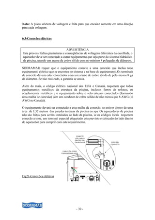 - 30 -
Nota: A placa seletora de voltagem é feita para que encaixe somente em uma direção
para cada voltagem.
6.3-Conexões elétricas
ADVERTÊNCIA
Para prevenir falhas prematuras e conseqüências de voltagens diferentes da escolhida, o
aquecedor deve ser conectado a outro equipamento que seja parte do sistema hidráulico
da piscina, usando um arame de cobre sólido com no mínimo 8 polegadas de diâmetro.
SODRAMAR requer que o equipamento conecte a uma conexão que inclua todo
equipamento elétrico que se encontra no sistema e na base do equipamento.Os terminais
de conexão devem estar conectados com um arame de cobre sólido de pelo menos 8 ga
de diâmetro..Se não realizado, a garantia se anula.
Além do mais, o código elétrico nacional dos EUA e Canadá, requerem que todos
equipamentos metálicos da estrutura da piscina, inclusos ferros de reforço, os
acoplamentos metálicos e o equipamento sobre o solo estejam conectados (formando
uma malha de conexão) com um condutor de cobre sólido de não menos que 8 AWG ( 6
AWG no Canadá).
O equipamento deverá ser conectado a esta malha de conexão, se estiver dentro de uma
área de 1,52 metros das paredes internas da piscina ou spa .Os aquecedores de piscina
não são feitos para serem instalados ao lado da piscina, se os códigos locais requerem
conexão a terra, um terminal especial etiquetado esta previsto e colocado do lado direito
do aquecedor para cumprir com este requerimento.
Fig21-Conexões elétricas
 