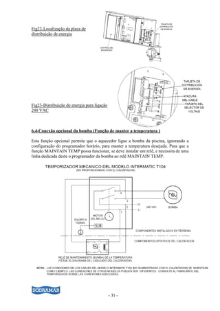 - 31 -
Fig22-Localização da placa de
distribuição de energia
Fig23-Distribuição de energia para ligação
240 VAC
6.4-Conexão opcional da bomba (Função de manter a temperatura )
Esta função opcional permite que o aquecedor ligue a bomba da piscina, ignorando a
configuração do programador horário, para manter a temperatura desejada. Para que a
função MAINTAIN TEMP possa funcionar, se deve instalar um relê, e necessita de uma
linha dedicada deste o programador da bomba ao relê MAINTAIN TEMP.
 