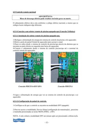 - 32 -
6.5 Controle remoto opcional
ADVERTÊNCIA
Risco de descarga elétrica pode resultar em lesão grave ou morte.
O cabeamento elétrico deve esta conforme o código elétrico nacional, a menos que os
códigos locais indiquem algo diferente.
6.5.1-Conexão a um seletor remoto de piscina-apagado-spa (Conexão Trifásica)
6.5.1.1 Instalação do seletor remoto de piscina-apagado-spa.
1-Desligue a alimentação de energia do sistema de controle da piscina e do aquecedor.
2-Retire a porta do painel frontal do aquecedor para acessar o canal.
3-Passe os cabos desde o sistema de controle da piscina/spa através da abertura que se
encontra na parte direita ou esquerda mais baixa do aquecedor
4-Conecte o cabeamento desde o sistema de controle piscina/spa até o terminal de
controle remoto do aquecedor.
Conexão PISCINA-OFF-SPA Conexão PISCINA
5-Ligue a alimentação de energia que vai ao sistema de controle da piscina/spa e ao
aquecedor.
6.5.1.2-Configuração do painel de controle.
1-Certifique-se de que o controle se encontra na modalidade OFF (apagado)
2-Para ter acesso a modalidade; Service Setup (configuração de manutenção) , pressione
e mantenha pressionadas as teclas MENU,POOL e SPA
NOTA. A tela voltará a modalidade OFF um minuto após ser pressionado a última tecla.
 