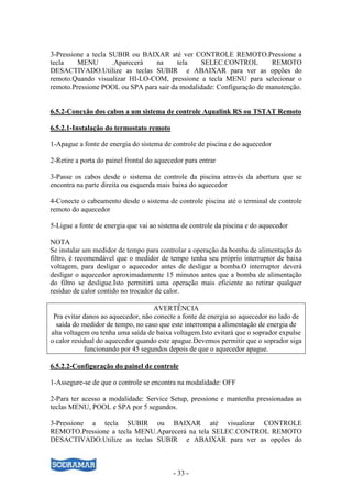 - 33 -
3-Pressione a tecla SUBIR ou BAIXAR até ver CONTROLE REMOTO.Pressione a
tecla MENU .Aparecerá na tela SELEC.CONTROL REMOTO
DESACTIVADO.Utilize as teclas SUBIR e ABAIXAR para ver as opções do
remoto.Quando visualizar HI-LO-COM, pressione a tecla MENU para selecionar o
remoto.Pressione POOL ou SPA para sair da modalidade: Configuração de manutenção.
6.5.2-Conexão dos cabos a um sistema de controle Aqualink RS ou TSTAT Remoto
6.5.2.1-Instalação do termostato remoto
1-Apague a fonte de energia do sistema de controle de piscina e do aquecedor
2-Retire a porta do painel frontal do aquecedor para entrar
3-Passe os cabos desde o sistema de controle da piscina através da abertura que se
encontra na parte direita ou esquerda mais baixa do aquecedor
4-Conecte o cabeamento desde o sistema de controle piscina até o terminal de controle
remoto do aquecedor
5-Ligue a fonte de energia que vai ao sistema de controle da piscina e do aquecedor
NOTA
Se instalar um medidor de tempo para controlar a operação da bomba de alimentação do
filtro, é recomendável que o medidor de tempo tenha seu próprio interruptor de baixa
voltagem, para desligar o aquecedor antes de desligar a bomba.O interruptor deverá
desligar o aquecedor aproximadamente 15 minutos antes que a bomba de alimentação
do filtro se desligue.Isto permitirá uma operação mais eficiente ao retirar qualquer
resíduo de calor contido no trocador de calor.
AVERTÊNCIA
Pra evitar danos ao aquecedor, não conecte a fonte de energia ao aquecedor no lado de
saída do medidor de tempo, no caso que este interrompa a alimentação de energia de
alta voltagem ou tenha uma saída de baixa voltagem.Isto evitará que o soprador expulse
o calor residual do aquecedor quando este apague.Devemos permitir que o soprador siga
funcionando por 45 segundos depois de que o aquecedor apague.
6.5.2.2-Configuração do painel de controle
1-Assegure-se de que o controle se encontra na modalidade: OFF
2-Para ter acesso a modalidade: Service Setup, pressione e mantenha pressionadas as
teclas MENU, POOL e SPA por 5 segundos.
3-Pressione a tecla SUBIR ou BAIXAR até visualizar CONTROLE
REMOTO.Pressione a tecla MENU.Aparecerá na tela SELEC.CONTROL REMOTO
DESACTIVADO.Utilize as teclas SUBIR e ABAIXAR para ver as opções do
 