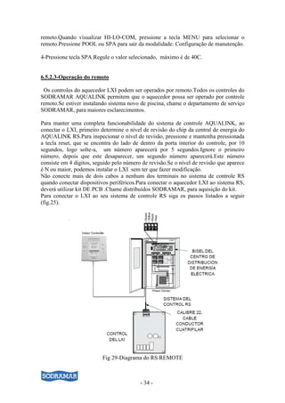 - 34 -
remeto.Quando visualizar HI-LO-COM, pressione a tecla MENU para selecionar o
remoto.Pressione POOL ou SPA para sair da modalidade: Configuração de manutenção.
4-Pressione tecla SPA.Regule o valor selecionado, máximo é de 40C.
6.5.2.3-Operação do remoto
Os controles do aquecedor LXI podem ser operados por remoto.Todos os controles do
SODRAMAR AQUALINK permitem que o aquecedor possa ser operado por controle
remoto.Se estiver instalando sistema novo de piscina, chame o departamento de serviço
SODRAMAR, para maiores esclarecimentos.
Para manter uma completa funcionabilidade do sistema de controle AQUALINK, ao
conectar o LXI, primeiro determine o nível de revisão do chip da central de energia do
AQUALINK RS.Para inspecionar o nível de revisão, pressione e mantenha pressionada
a tecla reset, que se encontra do lado de dentro da porta interior do controle, por 10
segundos, logo solte-a, um número aparecerá por 5 segundos.Ignore o primeiro
número, depois que este desaparecer, um segundo número aparecerá.Este número
consiste em 4 dígitos, seguido pelo número de revisão.Se o nível de revisão que aparece
é N ou maior, podemos instalar o LXI sem ter que fazer modificação.
Não conecte mais de dois cabos a nenhum dos terminais no sistema de controle RS
quando conectar dispositivos periféricos.Para conectar o aquecedor LXI ao sistema RS,
deverá utilizar kit DE PCB .Chame distribuídos SODRAMAR, para aquisição do kit.
Para conectar o LXI ao seu sistema de controle RS siga os passos listados a seguir
(fig.25).
Fig 29-Diagrama do RS REMOTE
 