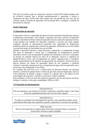 - 36 -
Este tipo de conexão, pode ser usada para conectar o sistema RS usando qualquer tipo
de revisão.O controle liga e desliga automaticamente o aquecedor e mostra a
temperatura da água. Porém toda outra função não será ativada.Ao usar este tipo de
conexão, ajuste o controle do aquecedor LXI na função SPA e configure o controle do
termostato no máximo.
Seção 7-Operação
7.1-Instruções de operação
O aquecedor LXI tem a capacidade de operar de forma automática baseado para aquecer
a temperatura selecionada e uma seleção e operação entre spa e piscina..O aquecedor
pode ser controlado de forma remota.O aquecedor tem um sistema de segurança interno,
o qual permite que trabalhe em diferentes condições, e previne que opere quando
condições adversas se apresentam.O aquecedor tem capacidade de diagnosticar
problemas dentro do esquema dos controles de segurança, facilitando um serviço rápido
e um período menor de inatividade em caso de falha.
Quando o aquecedor funciona, a água atravessa o aquecedor e a temperatura da água
que entra ao aquecedor é menor que a configuração de temperatura.O controle
automático inicia o ciclo de operação.O soprador de combustão se ativa.Se o interruptor
de pressão do soprador detecta um fluxo de ar adequado, inicia-se a seqüência de
ignição.Primeiro ocorre uma pré-depuração de quinze segundos.Logo o acendedor
recebe energia.Depois de 40 segundos de aquecimento do acendedor a válvula de gás se
abre.Se detectar um chama no queimador dentro de sete segundos, a operação
continua.A operação continuará até que a temperatura da água entre no aquecedor com a
mesma que esta configurada. Como limite.
Se a ignição não tem êxito ou se a chama deixa de funcionar durante sua operação
normal, o controle de ignição fecha a válvula de gás.Após uma pós-depuração, inicia-se
ciclos adicionais de ignição e apaga o sistema se a ignição não se faz depois de três
ciclos.Depois de uma hora o sistema se reativará e voltará a trabalhar.
Para configurar o LXI a ter mais três tentativas adicionais sem ter que esperar uma hora,
desligue o controle e volte para a modalidade: POOL ou SPA.
7.2-Colocação em funcionamento
ADVERTENCIA
Para sua segurança, com respeito ao acender o aquecedor, mantenha cabeça e face longe
da área do queimador para prevenir risco de lesão corporal.
ADVERTENCIA
Os tubos de ventilação são demasiadamente quentes, estas superfícies podem causar
queimaduras.Não toque estas superfícies quando o aquecedor se encontra em operação.
PRECAUÇÃO
Não use este aquecedor se alguma parte ficou abaixo da água.Chame a assistência
técnica para verificar as partes atingidas.
PRECAUÇÃO
 