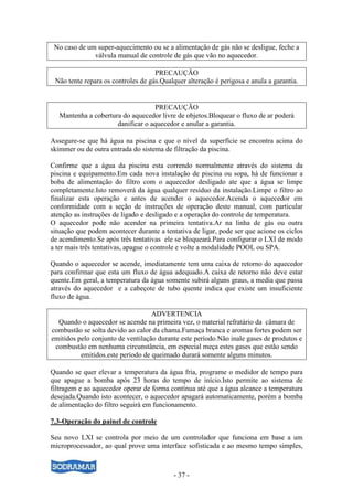 - 37 -
No caso de um super-aquecimento ou se a alimentação de gás não se desligue, feche a
válvula manual de controle de gás que vão no aquecedor.
PRECAUÇÃO
Não tente repara os controles de gás.Qualquer alteração é perigosa e anula a garantia.
PRECAUÇÃO
Mantenha a cobertura do aquecedor livre de objetos.Bloquear o fluxo de ar poderá
danificar o aquecedor e anular a garantia.
Assegure-se que há água na piscina e que o nível da superfície se encontra acima do
skimmer ou de outra entrada do sistema de filtração da piscina.
Confirme que a água da piscina esta correndo normalmente através do sistema da
piscina e equipamento.Em cada nova instalação de piscina ou sopa, há de funcionar a
boba de alimentação do filtro com o aquecedor desligado ate que a água se limpe
completamente.Isto removerá da água qualquer resíduo da instalação.Limpe o filtro ao
finalizar esta operação e antes de acender o aquecedor.Acenda o aquecedor em
conformidade com a seção de instruções de operação deste manual, com particular
atenção as instruções de ligado e desligado e a operação do controle de temperatura.
O aquecedor pode não acender na primeira tentativa.Ar na linha de gás ou outra
situação que podem acontecer durante a tentativa de ligar, pode ser que acione os ciclos
de acendimento.Se após três tentativas ele se bloqueará.Para configurar o LXI de modo
a ter mais três tentativas, apague o controle e volte a modalidade POOL ou SPA.
Quando o aquecedor se acende, imediatamente tem uma caixa de retorno do aquecedor
para confirmar que esta um fluxo de água adequado.A caixa de retorno não deve estar
quente.Em geral, a temperatura da água somente subirá alguns graus, a media que passa
através do aquecedor e a cabeçote de tubo quente indica que existe um insuficiente
fluxo de água.
ADVERTENCIA
Quando o aquecedor se acende na primeira vez, o material refratário da câmara de
combustão se solta devido ao calor da chama.Fumaça branca e aromas fortes podem ser
emitidos pelo conjunto de ventilação durante este período.Não inale gases de produtos e
combustão em nenhuma circunstância, em especial meça estes gases que estão sendo
emitidos.este período de queimado durará somente alguns minutos.
Quando se quer elevar a temperatura da água fria, programe o medidor de tempo para
que apague a bomba após 23 horas do tempo de início.Isto permite ao sistema de
filtragem e ao aquecedor operar de forma contínua até que a água alcance a temperatura
desejada.Quando isto acontecer, o aquecedor apagará automaticamente, porém a bomba
de alimentação do filtro seguirá em funcionamento.
7.3-Operação do painel de controle
Seu novo LXI se controla por meio de um controlador que funciona em base a um
microprocessador, ao qual prove uma interface sofisticada e ao mesmo tempo simples,
 