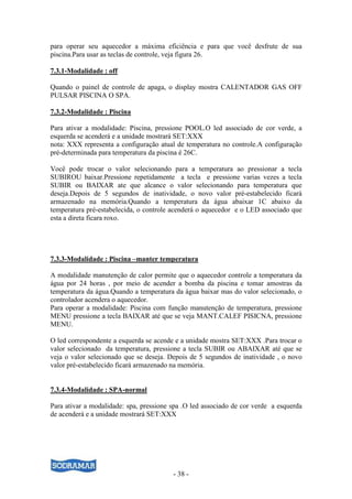 - 38 -
para operar seu aquecedor a máxima eficiência e para que você desfrute de sua
piscina.Para usar as teclas de controle, veja figura 26.
7.3.1-Modalidade : off
Quando o painel de controle de apaga, o display mostra CALENTADOR GAS OFF
PULSAR PISCINA O SPA.
7.3.2-Modalidade : Piscina
Para ativar a modalidade: Piscina, pressione POOL.O led associado de cor verde, a
esquerda se acenderá e a unidade mostrará SET:XXX
nota: XXX representa a configuração atual de temperatura no controle.A configuração
pré-determinada para temperatura da piscina é 26C.
Você pode trocar o valor selecionando para a temperatura ao pressionar a tecla
SUBIROU baixar.Pressione repetidamente a tecla e pressione varias vezes a tecla
SUBIR ou BAIXAR ate que alcance o valor selecionando para temperatura que
deseja.Depois de 5 segundos de inatividade, o novo valor pré-estabelecido ficará
armazenado na memória.Quando a temperatura da água abaixar 1C abaixo da
temperatura pré-estabelecida, o controle acenderá o aquecedor e o LED associado que
esta a direta ficara roxo.
7.3.3-Modalidade : Piscina –manter temperatura
A modalidade manutenção de calor permite que o aquecedor controle a temperatura da
água por 24 horas , por meio de acender a bomba da piscina e tomar amostras da
temperatura da água.Quando a temperatura da água baixar mas do valor selecionado, o
controlador acendera o aquecedor.
Para operar a modalidade: Piscina com função manutenção de temperatura, pressione
MENU pressione a tecla BAIXAR até que se veja MANT.CALEF PISICNA, pressione
MENU.
O led correspondente a esquerda se acende e a unidade mostra SET:XXX .Para trocar o
valor selecionado da temperatura, pressione a tecla SUBIR ou ABAIXAR até que se
veja o valor selecionado que se deseja. Depois de 5 segundos de inatividade , o novo
valor pré-estabelecido ficará armazenado na memória.
7.3.4-Modalidade : SPA-normal
Para ativar a modalidade: spa, pressione spa .O led associado de cor verde a esquerda
de acenderá e a unidade mostrará SET:XXX
 