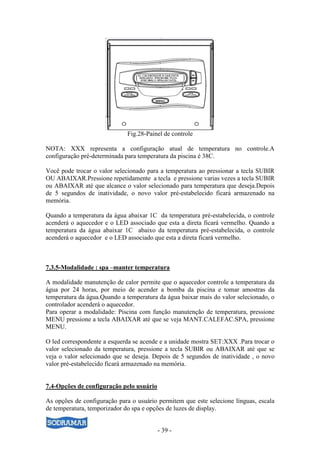 - 39 -
Fig.28-Painel de controle
NOTA: XXX representa a configuração atual de temperatura no controle.A
configuração pré-determinada para temperatura da piscina é 38C.
Você pode trocar o valor selecionado para a temperatura ao pressionar a tecla SUBIR
OU ABAIXAR.Pressione repetidamente a tecla e pressione varias vezes a tecla SUBIR
ou ABAIXAR até que alcance o valor selecionado para temperatura que deseja.Depois
de 5 segundos de inatividade, o novo valor pré-estabelecido ficará armazenado na
memória.
Quando a temperatura da água abaixar 1C da temperatura pré-estabelecida, o controle
acenderá o aquecedor e o LED associado que esta a direta ficará vermelho. Quando a
temperatura da água abaixar 1C abaixo da temperatura pré-estabelecida, o controle
acenderá o aquecedor e o LED associado que esta a direta ficará vermelho.
7.3.5-Modalidade : spa –manter temperatura
A modalidade manutenção de calor permite que o aquecedor controle a temperatura da
água por 24 horas, por meio de acender a bomba da piscina e tomar amostras da
temperatura da água.Quando a temperatura da água baixar mais do valor selecionado, o
controlador acenderá o aquecedor.
Para operar a modalidade: Piscina com função manutenção de temperatura, pressione
MENU pressione a tecla ABAIXAR até que se veja MANT.CALEFAC.SPA, pressione
MENU.
O led correspondente a esquerda se acende e a unidade mostra SET:XXX .Para trocar o
valor selecionado da temperatura, pressione a tecla SUBIR ou ABAIXAR até que se
veja o valor selecionado que se deseja. Depois de 5 segundos de inatividade , o novo
valor pré-estabelecido ficará armazenado na memória.
7.4-Opções de configuração pelo usuário
As opções de configuração para o usuário permitem que este selecione línguas, escala
de temperatura, temporizador do spa e opções de luzes de display.
 
