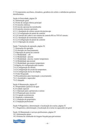 - 4 -
5.7-Componentes auxiliares, cloradores, geradores de ozônio e substâncias químicas
desinfectantes.
Seção 6-Eletricidade, página 28
6.1-Informação geral
6.2-Fonte de energia elétrica principal
6.3-Conexões elétricas
6.4-Conexão opcional da motobomba
6.5-Controles remotos opcionais
6.5.1.1-Instalação do seletor remoto de piscina-spa
6.5.1.2-Configuração do painel de controle
6.5.2-Conexão dos cabos a um sistema de controle RS ou TSTAT remoto
6.5.2.1-Instalação do termostato remoto
6.5.2.2-Configuração do painel de controle
6.5.2.3-Operação do remoto
Seção 7-Instruções de operação, página 36
7.1-Instruções de operação
7.2-Colocação em funcionamento
7.3-Operação do painel de controle
7.3.1-Modalidade – off
7.3.2-Modalidade - piscina
7.3.3-Modalidade –piscina- manter temperatura
7.3.4-Modalidade spa-normal
7.3.5-Modalidade spa-manter temperatura
7.4-Opções de configuração pelo usuário
7.4.1-Configuração de idioma
7.4.2-Configuração de escala de temperatura
7.4.3-Configuração da luz do display
7.5-Valor bloqueado
7.6-Procedimentos para iluminação e encerramento
7.6.1-Acendendo o aquecedor
7.6.2-Apagado
Seção 8-Manutenção, página 47
8.1-Propriedades químicas da água
8.2-Cuidado especial
8.2.1-Operação para a primavera e outono
8.2.2-Preparação para inverno
8.2.3-Ligando na primavera
8.3-Inspeção e manutenção
8.3.1-Inspeção do proprietário
8.3.2-Inspeção profissional
Seção 9-Diagnóstico, determinação e localização de avarias, página 52
9.1- Diagnóstico, determinação e localização de avarias no aquecedor em geral
Seção 10-Manutenção e serviços profissionais, página 55
10.1-Informações gerais
10.2-Sistema de combustão de tiragem forçada para pré-mistura
 