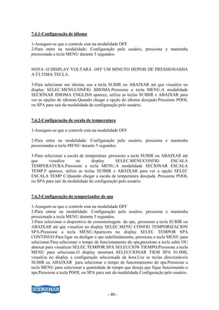 - 40 -
7.4.1-Configuração de idioma.
1-Assegure-se que o controle esta na modalidade OFF
2-Para entra na modalidade: Configuração pelo usuário, pressione e mantenha
pressionada a tecla MENU durante 5 segundos.
NOTA: O DISPLAY VOLTARÁ OFF UM MINUTO DEPOIS DE PRESSIONASDA
A ÚLTIMA TECLA.
3-Para selecionar um idioma, use a tecla SUBIR ou ABAIXAR até que visualize no
display SELEC.MENUCONFIG IDIOMA.Pressione a tecla MENU.A modalidade
SECIONAR IDIOMA ENGLISH aparece, utilize as teclas SUIBIR e ABAIXAR para
ver as opções de idiomas.Quando chegar a opção do idioma desejado.Pressione POOL
ou SPA para sair da modalidade de configuração pelo usuário.
7.4.2-Configuração de escala de temperatura
1-Assegure-se que o controle esta na modalidade OFF
2-Para entra na modalidade: Configuração pelo usuário, pressione e mantenha
pressionadas a tecla MENU durante 5 segundos.
3-Para selecionar a escala de temperatura ,pressione a tecla SUBIR ou ABAIXAR até
que visualize no display SELEC.MENUCONFIG ESCALA
TEMPERATURA.Pressione a tecla MENU.A modalidade SECIONAR ESCALA
TEMP.F aparece, utilize as teclas SUIBIR e ABAIXAR para ver a opção SELEC
ESCALA TEMP C.Quando chegar a escala de temperatura desejada .Pressione POOL
ou SPA para sair da modalidade de configuração pelo usuário.
7.4.3-Configuração do temporizador de spa
1-Assegure-se que o controle esta na modalidade OFF
2-Para entrar na modalidade: Configuração pelo usuário, pressione e mantenha
pressionada a tecla MENU durante 5 segundos.
3-Para selecionar o dispositivo de cronometragem do spa, ,pressione a tecla SUBIR ou
ABAIXAR até que visualize no display SELEC.MENU CONFIG TEMPORIZACION
SPA.Pressione a tecla MENU.Aparecera no display SELEC TEMPOR SPA
CONTINUO Para ligar ou desligar o spa indefinidamente, pressione a tecla MENU para
selecionar.Para selecionar o tempo de funcionamento do spa,pressione a tecla subir OU
abaixar para visualizar SELEC.TEMPOR.SPA SELECCION TIEMPO.Pressione a tecla
MENU para selecionar.O display mostrará SELECCIONAR TIEM SPA 01:00H,
visualiza no display a configuração selecionada da hora.Use as teclas direcionáveis
SUBIR ou ABAIXAR para selecionar o tempo de funcionamento do spa.Pressione a
tecla MENU para selecionar a quantidade de tempo que deseja que fique funcionando o
spa.Pressione a tecla POOL ou SPA para sair da modalidade.Configuração pelo usuário.
 