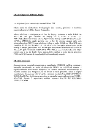 - 41 -
7.4.4-Configuração da luz do display
1-Assegure-se que o controle esta na modalidade OFF
2-Para entra na modalidade: Configuração pelo usuário, pressione e mantenha
pressionada a tecla MENU durante 5 segundos.
3-Para selecionar a configuração da luz do display, pressione a tecla SUBIR ou
ABAIXAR até que visualize no display SELEC.MENU CONFIG LUZ
PANTALLA.Pressione a tecla MENU.Aparecera no display SELEC LUZ PANTALLA
ESPERA 2MIN.Esta opção permite que a luz do display apague após dois
minutos.Pressione MENU para selecionar.Utilize as teclas SUBIR ou ABAIXAR para
visualizar SELEC.LUZ PANTALLA LUZ APAGADA.Esta opção permite que a luz do
display se apague, pressione a tecla MENU para selecionar.Utilize as teclas SUBIR ou
ABAIXAR para visualizar SELEC.LUZ PANTALLA LUZ ENCENDID.Esta opção
permite que a luz do display fique acessa.Após escolher a opção deseja, pressione
POOL ou SPA Para sair da modalidade.Configuração pelo usuário.
7.5-Valor bloqueado
Assegure-se que o controle se encontra na modalidade: ON POOL ou SPA, pressione e
mantenha pressionada as teclas direcionáveis SUBIR ou ABAIXAR durante 5
segundos.O valor prescrito será bloqueado e o controle operará na modalidade que se
encontra quando esta bloqueado.Se for trocar o valor prescrito, deixe o display
encontrar em: Bloqueio de valor prescrito, o controle mostrará VALOR DE CONSGNA
BLOQUEADO.Para desbloquear, pressione e mantenha pressionado as teclas SUBIR e
ABAIXAR durante 5 segundos.A unidade mostrará VALOR DE CONSGNA
DESBLOQEADO.
 