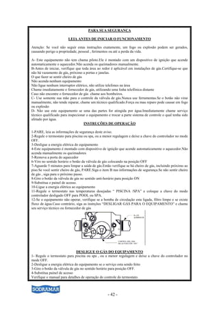 - 42 -
PARA SUA SEGURANÇA
LEIA ANTES DE INICIAR O FUNCIONAMENTO
Atenção: Se você não seguir estas instruções exatamente, um fogo ou explosão podem ser gerados,
causando perigo a propriedade, pessoal , ferimentos ou até a perda da vida.
A- Este equipamento não tem chama piloto.Ele é montado com um dispositivo de ignição que acende
automaticamente o aquecedor.Não acenda os queimadores manualmente.
B-Antes de iniciar, verifique que toda área ao redor é aplicável em instalações de gás.Certifique-se que
não há vazamento de gás, próximo a portas e janelas.
O que fazer se sentir cheiro de gás
Não acenda nenhum equipamento
Não ligue nenhum interruptor elétrico, não utilize telefones na área
Chame imediatamente o fornecedor de gás, utilizando uma linha telefônica distante
Caso não encontre o fornecedor de gás chame aos bombeiros.
C- Use somente sua mão para o controle da válvula de gás.Nunca use ferramentas.Se o botão não virar
manualmente, não tende reparar, chame um técnico qualificado.Força ou mau reparo pode causar em fogo
ou explosão
D- Não use este equipamento se uma das partes for atingida por água.Imediatamente chame serviço
técnico qualificado para inspecionar o equipamento e trocar a parte sistema de controle o qual tenha sido
afetado por água.
INSTRUÇÕES DE OPERAÇÃO
1-PARE, leia as informações de segurança deste aviso.
2-Regule o termostato para piscina ou spa, ou a menor regulagem e deixe a chave do controlador no mode
OFF.
3-Desligue a energia elétrica do equipamento
4-Este equipamento é montado com dispositivo de ignição que acende automaticamente o aquecedor.Não
acenda manualmente os queimadores
5-Remova a porta do aquecedor
6-Vire no sentido horário o botão da válvula de gás colocando na posição OFF
7-Aguarde 5 minutos para limpar a saída de gás.Então verifique se há cheiro de gás, incluindo próximo ao
piso.Se você sentir cheiro de gás, PARE.Siga o item B nas informações de segurança.Se não sentir cheiro
de gás , siga para o próximo passo.
8-Gire o botão da válvula de gás no sentido anti-horário para posição ON
9-Substitua o painel de acesso.
10-Ligue a energia elétrica ao equipamento
11-Regule o termostato nas temperaturas desejadas “ PISCINA /SPA” e coloque a chave do modo
controlador desligado OFF para POOL ou SPA.
12-Se o equipamento não operar, verifique se a bomba de circulação esta ligada, filtro limpo e se existe
fluxo de água.Caso contrário, siga as instrções “DESLIGAR GÁS PARA O EQUIPAMENTO” e chame
seu serviço técnico ou fornecedor de gás
DESLIGUE O GÁS DO EQUIPAMENTO
1- Regule o termostato para piscina ou spa , ou a menor regulagem e deixe a chave do controlador no
mode OFF.
2-Desligue a energia elétrica do equipamento se o serviço esta sendo feito
3-Gire o botão da válvula de gás no sentido horário para posição OFF.
4-Substitua painel de acesso
Verifique o manual para detalhes de operação do controle do termostato.
 