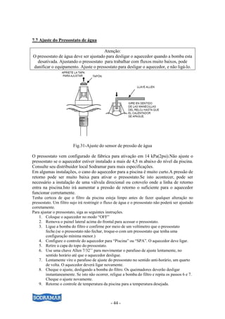 - 44 -
7.7 Ajuste do Pressostato de água
Atenção:
O pressostato de água deve ser ajustado para desligar o aquecedor quando a bomba esta
desativada. Ajustando o pressostato para trabalhar com fluxos muito baixos, pode
danificar o equipamento. Ajuste o pressostato para desligar o aquecedor, e não ligá-lo.
Fig.31-Ajuste do sensor de pressão de água
O pressostato vem configurado de fábrica para ativação em 14 kPa(2psi).Não ajuste o
pressostato se o aquecedor estiver instalado a mais de 4,5 m abaixo do nível da piscina.
Consulte seu distribuidor local Sodramar para mais especificações.
Em algumas instalações, o cano do aquecedor para a piscina é muito curto.A pressão de
retorno pode ser muito baixa para ativar o pressostato.Se isto acontecer, pode ser
necessário a instalação de uma válvula direcional ou cotovelo onde a linha de retorno
entra na piscina.Isto irá aumentar a pressão de retorno o suficiente para o aquecedor
funcionar corretamente.
Tenha certeza de que o filtro da piscina esteja limpo antes de fazer qualquer alteração no
pressostato. Um filtro sujo irá restringir o fluxo de água e o pressostato não poderá ser ajustado
corretamente.
Para ajustar o pressostato, siga as seguintes instruções.
1. Coloque o aquecedor no modo “OFF”
2. Remova o painel lateral acima do frontal para acessar o pressostato.
3. Ligue a bomba do filtro e confirme por meio de um voltímetro que o pressostato
feche.(se o pressostato não fechar, troque-o com um pressostato que tenha uma
configuração mínima menor.)
4. Configure o controle do aquecedor para “Piscina” ou “SPA”. O aquecedor deve ligar.
5. Retire a capa do topo do pressostato.
6. Use uma chave Allen 7/32’’ para movimentar o parafuso de ajuste lentamente, no
sentido horário até que o aquecedor desligue.
7. Lentamente vire o parafuso de ajuste do pressostato no sentido anti-horário, um quarto
de volta. O aquecedor deverá ligar novamente.
8. Cheque o ajuste, desligando a bomba do filtro. Os queimadores deverão desligar
instantaneamente. Se isto não ocorrer, religue a bomba do filtro e repita os passos 6 e 7.
Cheque o ajuste novamente.
9. Retorne o controle de temperatura da piscina para a temperatura desejada.
 