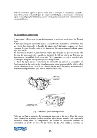 - 45 -
Pode ser necessário repetir os passos acima para se conseguir a configuração desejada.O
pressostato deve ser configurado para que o aquecedor não ligue, ao menos que a bomba esteja
ligada.Se a configuração válida não puder ser obtida, entre em contato com o departamento de
serviços da fábrica.
7.8-Aumento de temperatura
O aquecedor LXI tem uma derivação interna que permite um amplo range de fluxo de
água.
A derivação se ajusta facilmente quando se quer trocar o aumento de temperatura para
um ótimo funcionamento e duração do aquecedor.A derivação assegura um fluxo
constante de troca de calor, o fluxo do sistema de filtro variará dependendo de quanto
sujo esta o filtro.
Na maioria das instalações, uma válvula externa de derivação não é necessária no tubo
de água do aquecedor..Isto é devido ao tamanho da válvula interna de derivação do
aquecedor se a velocidade de fluxo exceder 7,9 l/s, poderá ser necessário uma derivação
externa para assegurar a adequada operação do aquecedor.
O fluxo de água deverá confirma-se no momento de colocar o aquecedor em
funcionamento e dna maioria das situações em que requer manutenção.Se o fluxo não é
normal, devem ser feitas correções no sistema da piscina.O fluxo varia ao determinar o
aumento de temperatura da água através do trocador de calor.
Fig.32-Medindo ganho de temperatura
Antes de verificar o aumento de temperatura, assegure-se de que o filtro da piscina
esteja limpo e que a pressão de alimentação de gás e demais pressões estão corretas.Se
necessário limpe todos os componentes do sistema de filtração.O aumento de
temperatura se mede no cabeçote de retorno do LXI.Para medir o aumento de
 