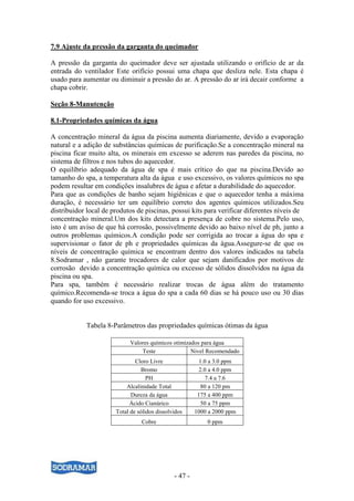 - 47 -
7.9 Ajuste da pressão da garganta do queimador
A pressão da garganta do queimador deve ser ajustada utilizando o orifício de ar da
entrada do ventilador Este orifício possui uma chapa que desliza nele. Esta chapa é
usado para aumentar ou diminuir a pressão do ar. A pressão do ar irá decair conforme a
chapa cobrir.
Seção 8-Manutenção
8.1-Propriedades químicas da água
A concentração mineral da água da piscina aumenta diariamente, devido a evaporação
natural e a adição de substâncias químicas de purificação.Se a concentração mineral na
piscina ficar muito alta, os minerais em excesso se aderem nas paredes da piscina, no
sistema de filtros e nos tubos do aquecedor.
O equilíbrio adequado da água de spa é mais crítico do que na piscina.Devido ao
tamanho do spa, a temperatura alta da água e uso excessivo, os valores químicos no spa
podem resultar em condições insalubres de água e afetar a durabilidade do aquecedor.
Para que as condições de banho sejam higiênicas e que o aquecedor tenha a máxima
duração, é necessário ter um equilíbrio correto dos agentes químicos utilizados.Seu
distribuidor local de produtos de piscinas, possui kits para verificar diferentes níveis de
concentração mineral.Um dos kits detectara a presença de cobre no sistema.Pelo uso,
isto é um aviso de que há corrosão, possivelmente devido ao baixo nível de ph, junto a
outros problemas químicos.A condição pode ser corrigida ao trocar a água do spa e
supervisionar o fator de ph e propriedades químicas da água.Assegure-se de que os
níveis de concentração química se encontram dentro dos valores indicados na tabela
8.Sodramar , não garante trocadores de calor que sejam danificados por motivos de
corrosão devido a concentração química ou excesso de sólidos dissolvidos na água da
piscina ou spa.
Para spa, também é necessário realizar trocas de água além do tratamento
químico.Recomenda-se troca a água do spa a cada 60 dias se há pouco uso ou 30 dias
quando for uso excessivo.
Tabela 8-Parâmetros das propriedades químicas ótimas da água
Valores químicos otimizados para água
Teste Nivel Recomendado
Cloro Livre 1.0 a 3.0 ppm
Bromo 2.0 a 4.0 ppm
PH 7.4 a 7.6
Alcalinidade Total 80 a 120 pm
Dureza da água 175 a 400 ppm
Ácido Cianúrico 50 a 75 ppm
Total de sólidos dissolvidos 1000 a 2000 ppm
Cobre 0 ppm
 