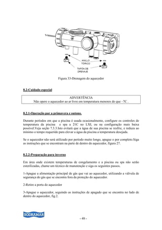 - 48 -
Figura 33-Drenagem do aquecedor
8.2-Cuidado especial
ADVERTÊNCIA
Não opere o aquecedor ao ar livre em temperatura menores do que –7C .
8.2.1-Operação par a primavera e outono.
Durante períodos em que a piscina é usada ocasionalmente, configure os controles de
temperatura da piscina e spa a 21C no LXI, ou na configuração mais baixa
possível.Veja seção 7.3.3.Isto evitará que a água de sua piscina se resfrie, e reduza ao
mínimo o tempo requerido para elevar a água da piscina a temperatura desejada.
Se o aquecedor não será utilizado por período muito longo, apague o por completo.Siga
as instruções que se encontram na parte de dentro do aquecedor, figura 27.
8.2.2-Preparação para inverno
Em área onde existem temperaturas de congelamento e a piscina ou spa não serão
esterilizadas, chame um técnico de manutenção e siga os seguintes passos.
1-Apague a alimentação principal de gás que vai ao aquecedor, utilizando a válvula de
segurança do gás que se encontra fora da proteção do aquecedor.
2-Retire a porta do aquecedor
3-Apague o aquecedor, seguindo as instruções de apagado que se encontra no lado de
dentro do aquecedor, fig.2.
 