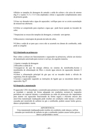 - 49 -
4-Retire os tampões de drenagem de entrada e saída do coletor e da caixa de retorno
(fig.31 e seções 11.3 e 11.4 vista ampliada) e drene o aquecedor completamente antes
da primeira geada.
5-Uma vez drenada toda a água do aquecedor, verifique para ver se existe acumulação
de mineral nas aberturas.
6-Utilize ar comprimido para expulsar a água que pode haver parada no trocador de
calor.
7-Inspecione as roscas dos tampões de drenagem, e reinstale sem apertar.
8-Desconecte o interruptor de pressão do tubo de cobre.
9-Cubra a saída de ar para que a neve não se acumule na câmara de combustão, onde
pode se congelar.
8.2.3-Iniciando na primavera
Para voltar a colocar em funcionamento o aquecedor na primavera, solicite um técnico
de manutenção autorizado para exercer o serviço, da seguinte maneira;
1-Aperte o tampão de drenagem
2-Descubra a saída de ar
3-Assegure-se de que há energia elétrica no sistema da motobomba.Acione a
motobomba de alimentação do filtro e circule água através do aquecedor durante 5
minutos.
4-Libere a alimentação principal de gás que vai ao trocador desde a válvula de
segurança, fora do aquecedor.
5-Acione o aquecedor seguindo as instruções de ligado que se encontram dentro do
aquecedor, fig.27
8.3-Inspeção e manutenção
O aquecedor LXI é desenhado e construído para promover rendimento e longa vida útil,
se instalado e operado de forma adequada em condições normais.As inspeções
periódicas em especial durante o acendimento na estão de primavera são importantes
para manter seu aquecedor funcionando de forma segura e eficiente através dos
anos.Uma manutenção inadequada pode resultar em condições onde náusea e asfixia
causadas por monóxido de carbono no gás e combustão, podem causar lesões graves,
danos a propriedade e morte.
ADVERTENCIA
Uma manutenção inadequada pode resultar em condições onde náusea e asfixia
causadas por monóxido de carbono no gás e combustão, podem causar lesões graves,
danos a propriedade e morte.
 